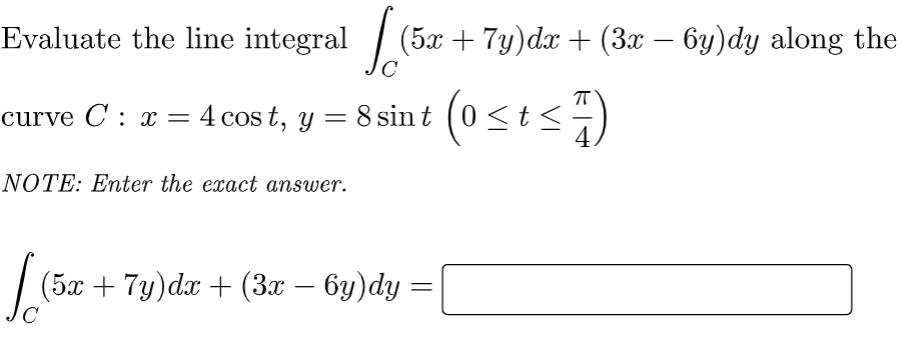 Evaluate the line integral [(5x + 7y)dz + (3x − 6y)dy along the
curve C: x = 4 cost, y = 8 sin (0 ≤t≤7)
NOTE: Enter the exact answer.
(5x + 7y)dx + (3x − 6y)dy =
C