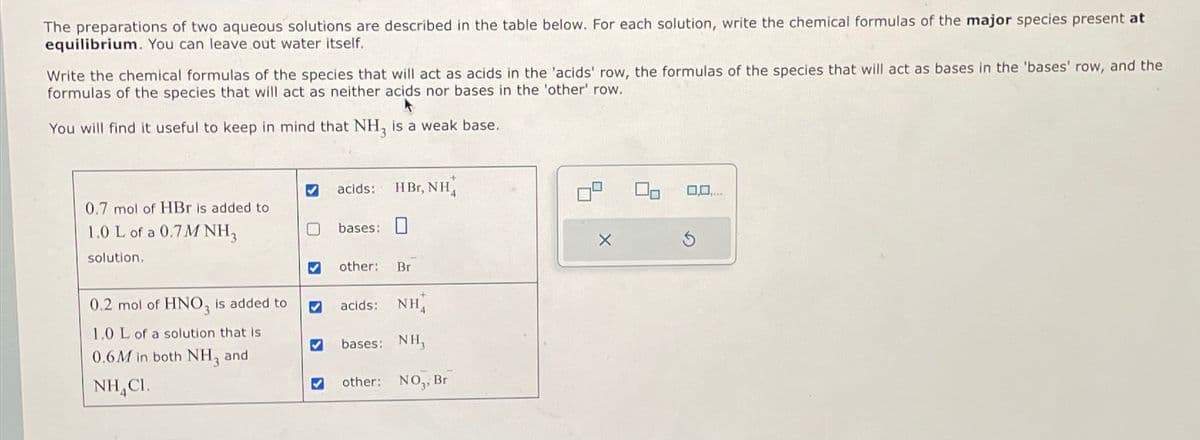 The preparations of two aqueous solutions are described in the table below. For each solution, write the chemical formulas of the major species present at
equilibrium. You can leave out water itself.
Write the chemical formulas of the species that will act as acids in the 'acids' row, the formulas of the species that will act as bases in the 'bases' row, and the
formulas of the species that will act as neither acids nor bases in the 'other' row.
You will find it useful to keep in mind that NH, is a weak base.
0.7 mol of HBr is added to
1.0 L of a 0.7M NH,
solution.
acids: HBr, NH4
bases:
bases:
0.2 mol of HNO, is added to
1.0 L of a solution that is
0.6M in both NH3 and
NHCI.
other: Br
acids: NH
マ
bases: NH,
✓
༤
other: NO,, Br
0,0,.