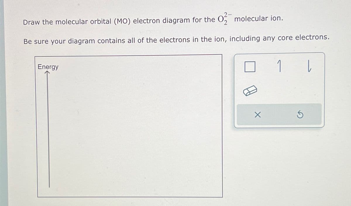 Draw the molecular orbital (MO) electron diagram for the O2 molecular ion.
Be sure your diagram contains all of the electrons in the ion, including any core electrons.
Energy
1
L
