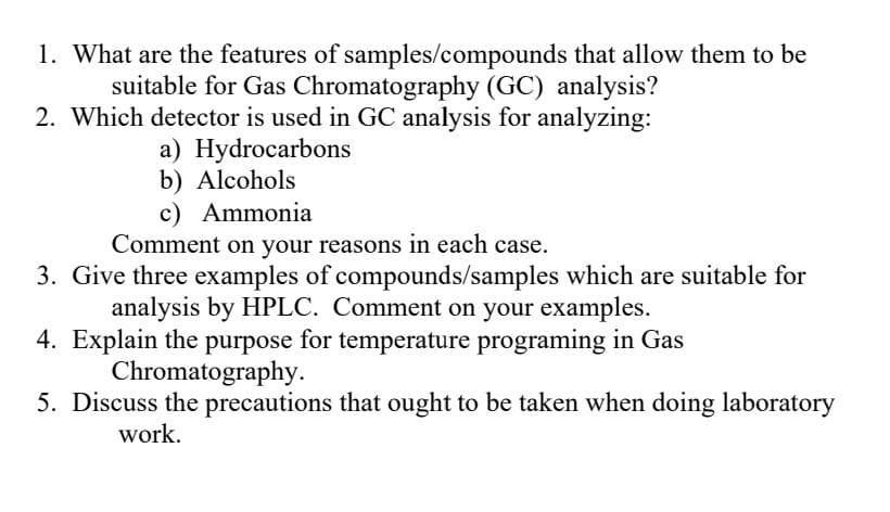 1. What are the features of samples/compounds that allow them to be
suitable for Gas Chromatography (GC) analysis?
2. Which detector is used in GC analysis for analyzing:
a) Hydrocarbons
b) Alcohols
c) Ammonia
Comment on your reasons in each case.
3. Give three examples of compounds/samples which are suitable for
analysis by HPLC. Comment on your examples.
4. Explain the purpose for temperature programing in Gas
Chromatography.
5. Discuss the precautions that ought to be taken when doing laboratory
work.

