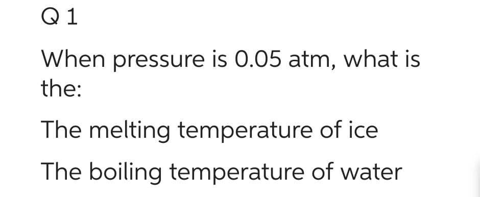 Q1
When pressure is 0.05 atm, what is
the:
The melting temperature of ice
The boiling temperature of water