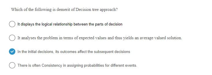 Which of the following is demerit of Decision tree approach?
It displays the logical relationship between the parts of decision
It analyses the problem in terms of expected values and thus yields an average valued solution.
In the initial decisions, its outcomes affect the subsequent decisions
There is often Consistency in assigning probabilities for different events.