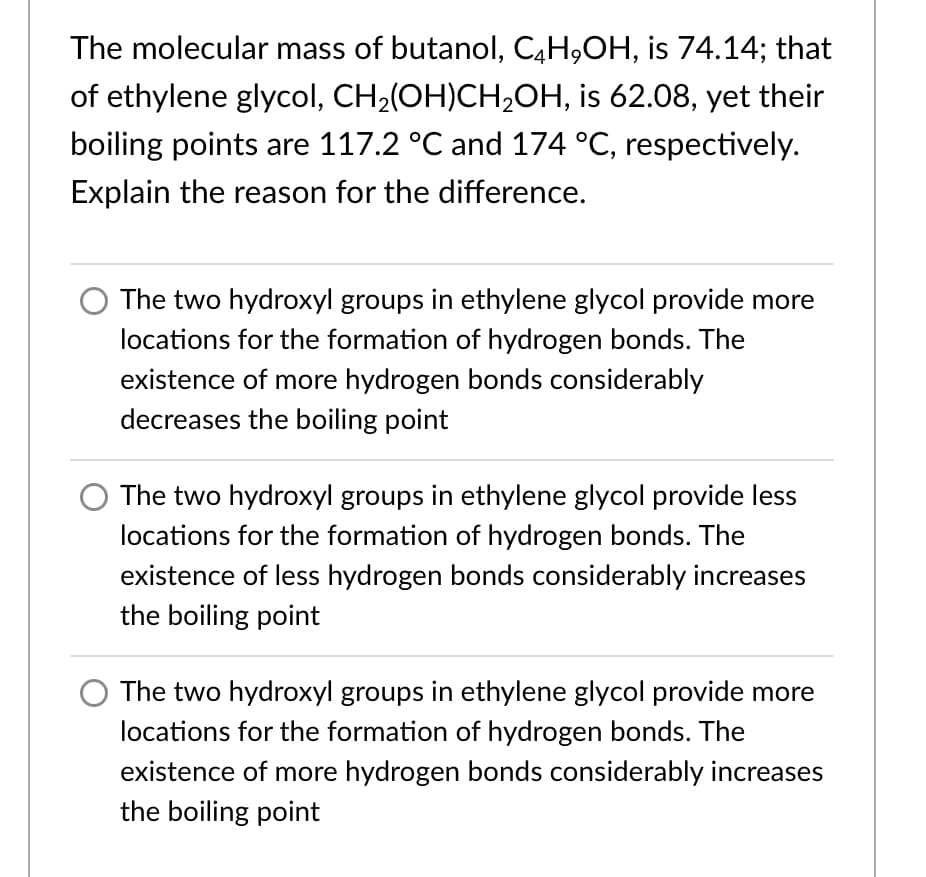 The molecular mass of butanol, C4H,OH, is 74.14; that
of ethylene glycol, CH2(OH)CH,OH, is 62.08, yet their
boiling points are 117.2 °C and 174 °C, respectively.
Explain the reason for the difference.
The two hydroxyl groups in ethylene glycol provide more
locations for the formation of hydrogen bonds. The
existence of more hydrogen bonds considerably
decreases the boiling point
O The two hydroxyl groups in ethylene glycol provide less
locations for the formation of hydrogen bonds. The
existence of less hydrogen bonds considerably increases
the boiling point
The two hydroxyl groups in ethylene glycol provide more
locations for the formation of hydrogen bonds. The
existence of more hydrogen bonds considerably increases
the boiling point
