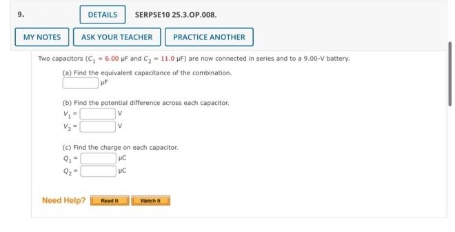 MY NOTES ASK YOUR TEACHER PRACTICE ANOTHER
DETAILS SERPSE10 25.3.OP.008.
Two capacitors (C₁ - 6.00 μF and C₂ = 11.0 μF) are now connected in series and to a 9.00-V battery.
(a) Find the equivalent capacitance of the combination.
UF
(b) Find the potential difference across each capacitor.
(c) Find the charge on each capacitor.
UC
UC
Q₂
Need Help?
Read It
Watch It