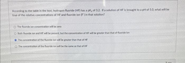 According to the table in the text, hydrogen fluoride (HF) has a pK, of 3.2. If a solution of HF is brought to a pH of 5.0, what will be
true of the relative concentrations of HF and fluoride ion (F) in that solution?
The fluoride ion concentration will be zero
O Both fluoride ion and HF will be present, but the concentration of HF will be greater than that of fluoride ion
The concentration of the fluoride ion will be greater than that of HF
O The concentration of the fluoride ion will be the same as that of HF