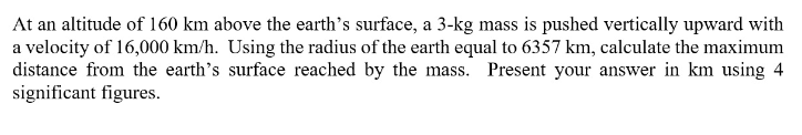 At an altitude of 160 km above the earth's surface, a 3-kg mass is pushed vertically upward with
a velocity of 16,000 km/h. Using the radius of the earth equal to 6357 km, calculate the maximum
distance from the earth's surface reached by the mass. Present your answer in km using 4
significant figures.