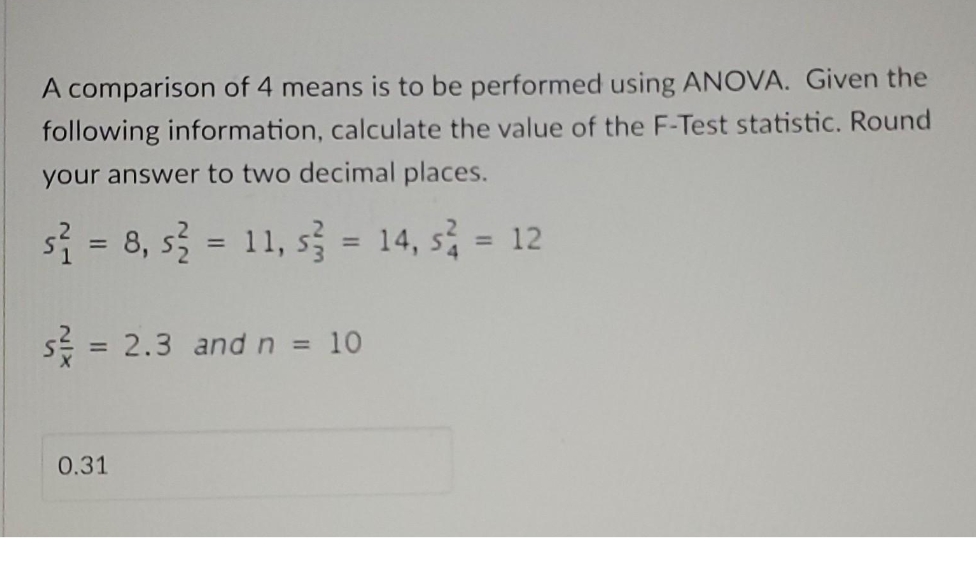 A comparison of 4 means is to be performed using ANOVA. Given the
following information, calculate the value of the F-Test statistic. Round
your answer to two decimal places.
s₁ = 8, s² = 11, s² = 14, s² = 12
s = 2.3 and n = 10
0.31