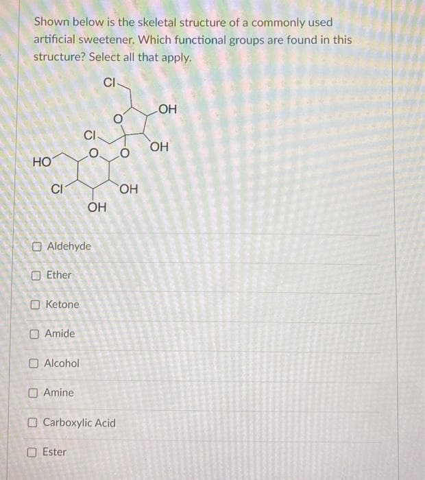 Shown below is the skeletal structure of a commonly used
artificial sweetener. Which functional groups are found in this
structure? Select all that apply.
CI-
HO
CI
Ether
O Aldehyde
O Ketone
O Amide
Alcohol
Amine
O
OH
Ester
Carboxylic Acid
O
OH
OH
OH