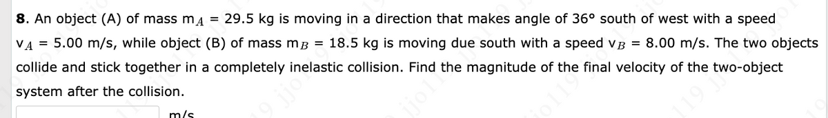 8. An object (A) of mass m = 29.5 kg is moving in a direction that makes angle of 36° south of west with a speed
VA
5.00 m/s, while object (B) of mass m³ = 18.5 kg is moving due south with a speed VB = 8.00 m/s. The two objects
collide and stick together in a completely inelastic collision. Find the magnitude of the final velocity of the two-object
system after the collision.
=
m/s
19 jjo?
1198