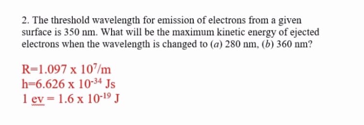 2. The threshold wavelength for emission of electrons from a given
surface is 350 nm. What will be the maximum kinetic energy of ejected
electrons when the wavelength is changed to (a) 280 nm, (b) 360 nm?
R=1.097 x 107/m
h=6.626 x 10-34 Js
1 ev = 1.6 x 10-19 J
