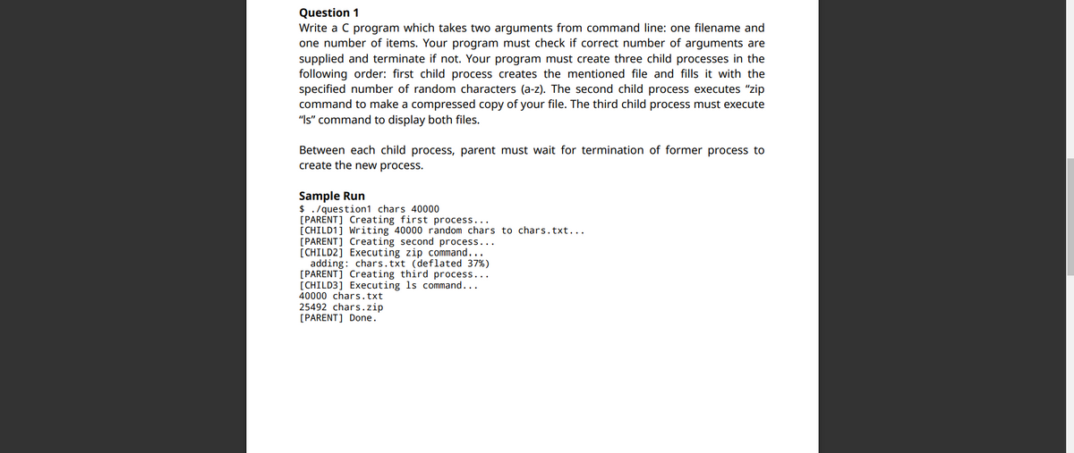 Question 1
Write a C program which takes two arguments from command line: one filename and
one number of items. Your program must check if correct number of arguments are
supplied and terminate if not. Your program must create three child processes in the
following order: first child process creates the mentioned file and fills it with the
specified number of random characters (a-z). The second child process executes "zip
command to make a compressed copy of your file. The third child process must execute
"Is" command to display both files.
Between each child process, parent must wait for termination of former process to
create the new process.
Sample Run
$ . /question1 chars 40000
[PARENT] Creating first process...
[CHILD1] Writing 40000 random chars to chars.txt...
[PARENT] Creating second process...
[CHILD2] Executing zip command...
adding: chars.txt (deflated 37%)
[PARENT] Creating third process...
[CHILD3] Executing ls command...
40000 chars.txt
25492 chars.zip
[PARENT] Done.
