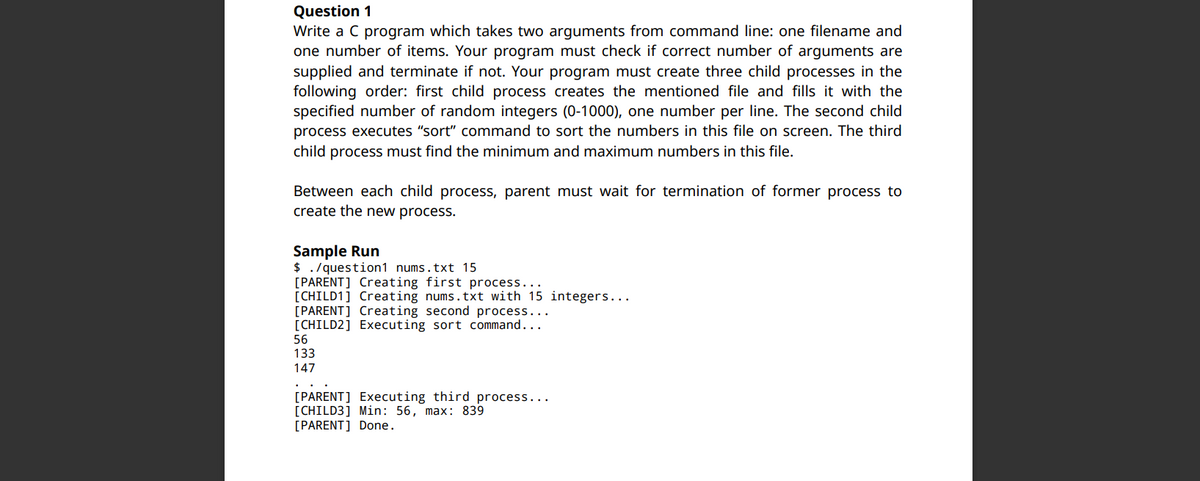 Question 1
Write a C program which takes two arguments from command line: one filename and
one number of items. Your program must check if correct number of arguments are
supplied and terminate if not. Your program must create three child processes in the
following order: first child process creates the mentioned file and fills it with the
specified number of random integers (0-1000), one number per line. The second child
process executes "sort" command to sort the numbers in this file on screen. The third
child process must find the minimum and maximum numbers in this file.
Between each child process, parent must wait for termination of former process to
create the new process.
Sample Run
$ . /question1 nums.txt 15
[PARENT] Creating first process...
[CHILD1] Creating nums.txt with 15 integers...
[PARENT] Creating second process...
[CHILD2] Executing sort command...
56
133
147
[PARENT] Executing third process...
[CHILD3] Min: 56, max: 839
[PARENT] Done.
