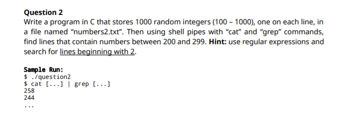 Question 2
Write a program in C that stores 1000 random integers (100 – 1000), one on each line, in
a file named "numbers2.txt". Then using shell pipes with "cat" and "grep" commands,
find lines that contain numbers between 200 and 299. Hint: use regular expressions and
search for lines beginning with 2.
Sample Run:
$ ./question2
$ cat [...] | grep [...]
258
244
...
