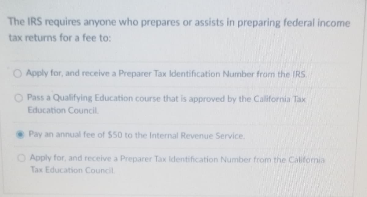 The IRS requires anyone who prepares or assists in preparing federal income
tax returns for a fee to:
O Apply for, and receive a Preparer Tax Identification Number from the IRS.
O Pass a Qualifying Education course that is approved by the California Tax
Education Council.
Pay an annual fee of $50 to the Internal Revenue Service.
O Apply for, and receive a Preparer Tax Identification Number from the California
Tax Education Council.
