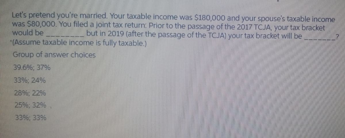 Let's pretend you're married. Your taxable income was $180,000 and your spouse's taxable income
was $80,000. You filed a joint tax return Prior to the passage of the 2017 TCJA, your tax bracket
would be
(Assume taxable income is fully taxable.)
but in 2019 (after the passage of the TCJA) your tax bracket will be
Group of answer choices
39.6% 37%
33%; 24%
28%, 22%
25%; B2%
33%; 33%
