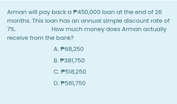 Arman will pay back a P450,000 loan at the end of 26
months. This loan has an annual simple discount rate of
How much money does Arman actually
7%.
receive from the bank?
A. P68,250
B. P381,750
C. P518,250
D. P581,750
