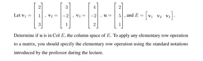 I-A-B-B
3
4
5, and E
[vi vz v3).
Let vi =
V2 =
V3 =
u =
3
Determine if u is in Col E, the column space of E. To apply any elementary row operation
to a matrix, you should specify the elementary row operation using the standard notations
introduced by the professor during the lecture.
