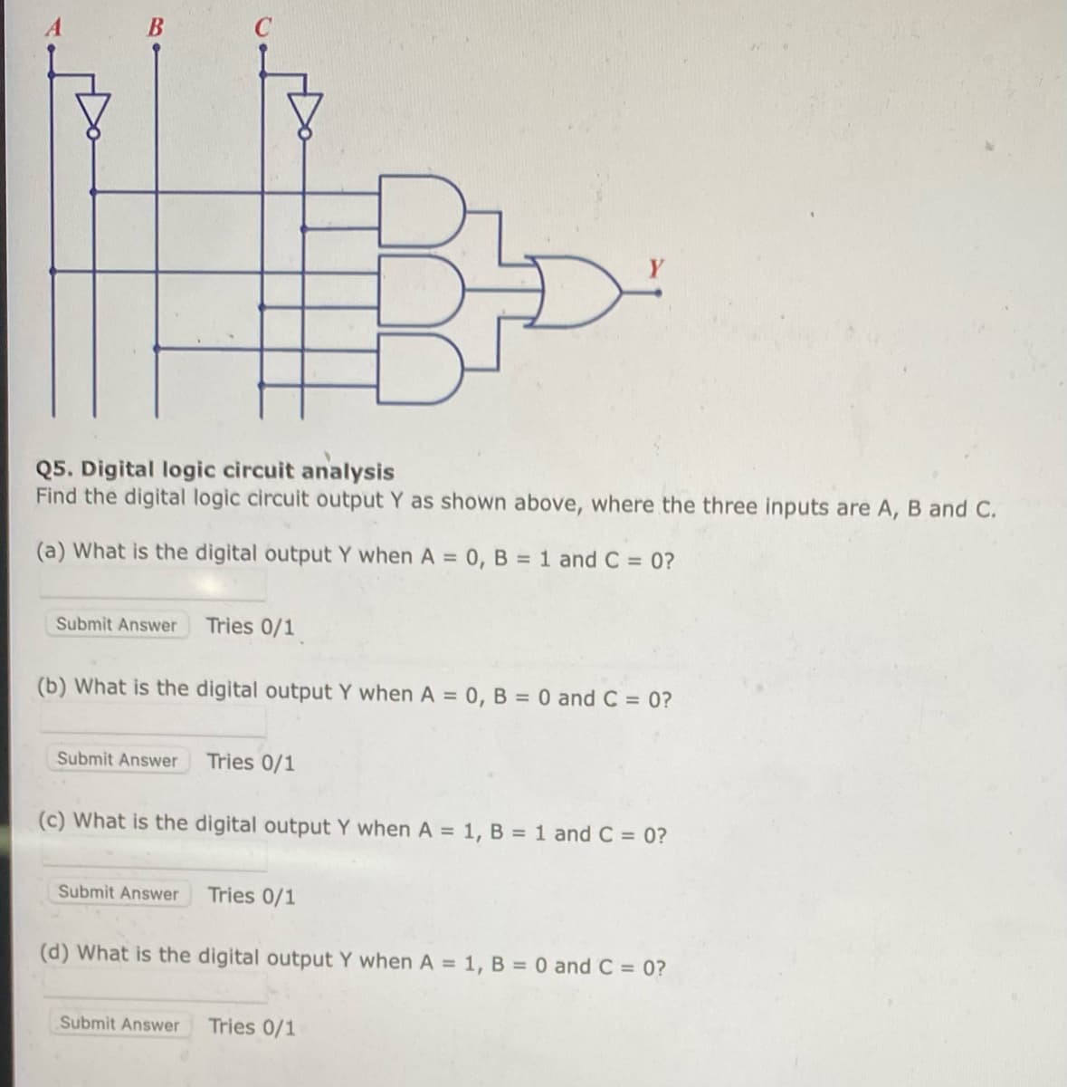 Q5. Digital logic circuit analysis
Find the digital logic circuit output Y as shown above, where the three inputs are A, B and C.
(a) What is the digital output Y when A= 0, B = 1 and C = 0?
Submit Answer
(b) What is the digital output Y when A= 0, B = 0 and C = 0?
Submit Answer
Tries 0/1
Submit Answer
Tries 0/1
(c) What is the digital output Y when A = 1, B = 1 and C = 0?
Tries 0/1
(d) What is the digital output Y when A= 1, B = 0 and C = 0?
Submit Answer Tries 0/1