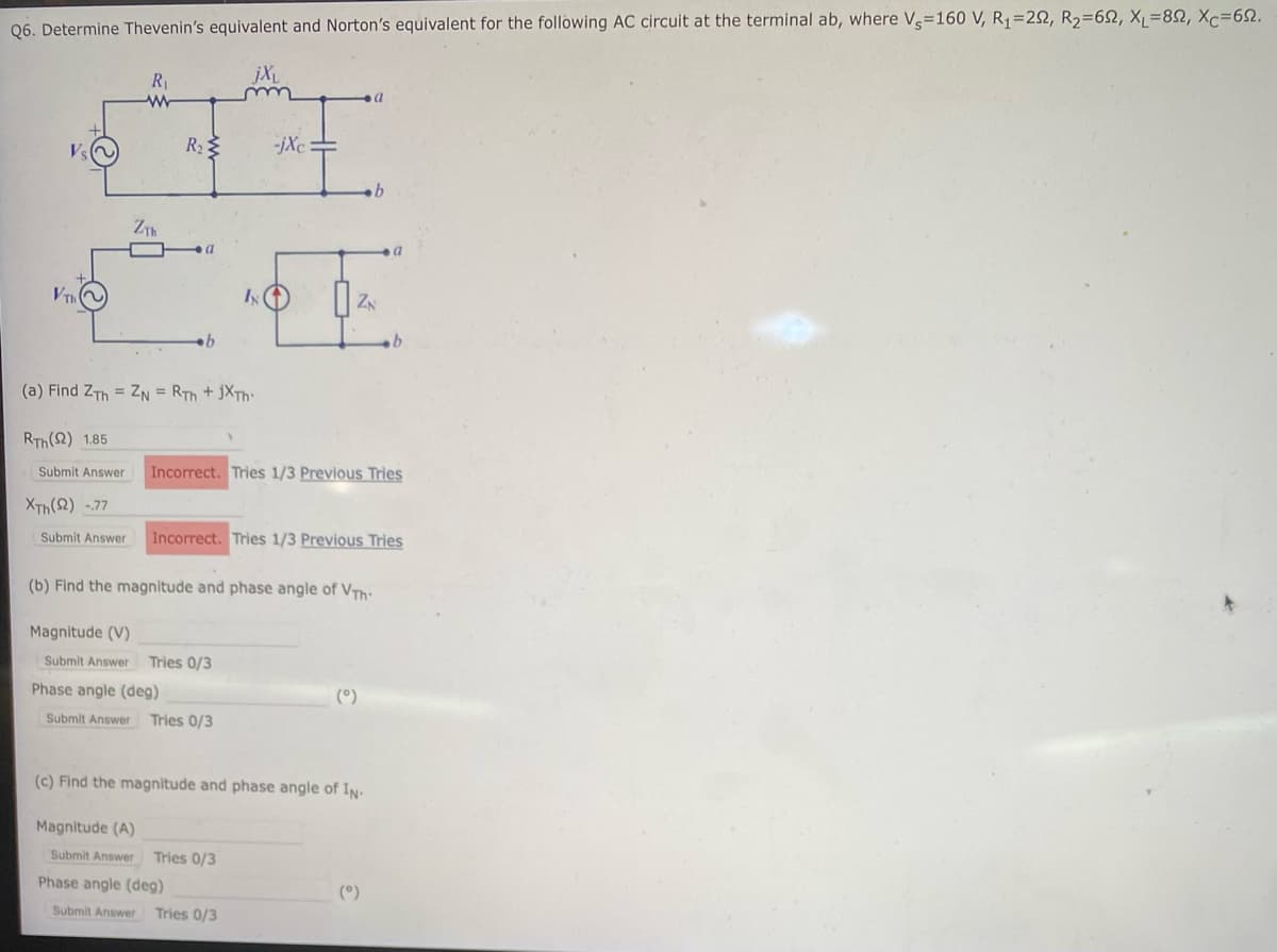Q6. Determine Thevenin's equivalent and Norton's equivalent for the following AC circuit at the terminal ab, where Vs=160 V, R₁=292, R₂=652, XL=892, Xc=622.
Th
R₁
www
Submit Answer
ZTh
R₂
b
(a) Find ZTh = ZN = RTH + JXTh
RTH (2) 1.85
jXL
-jXc
IN (1)
Magnitude (V)
Submit Answer Tries 0/3
Phase angle (deg)
Submit Answer Tries 0/3
=
ZN
Incorrect. Tries 1/3 Previous Tries
XTH (22) -.77
Submit Answer Incorrect. Tries 1/3 Previous Tries
b
(b) Find the magnitude and phase angle of VT:
(°)
(c) Find the magnitude and phase angle of IN-
Magnitude (A)
Submit Answer Tries 0/3
Phase angle (deg)
Submit Answer Tries 0/3
(°)