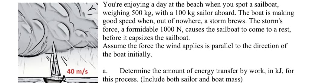 40 m/s
You're enjoying a day at the beach when you spot a sailboat,
weighing 500 kg, with a 100 kg sailor aboard. The boat is making
good speed when, out of nowhere, a storm brews. The storm's
force, a formidable 1000 N, causes the sailboat to come to a rest,
before it capsizes the sailboat.
Assume the force the wind applies is parallel to the direction of
the boat initially.
a. Determine the amount of energy transfer by work, in kJ, for
this process. (Include both sailor and boat mass)