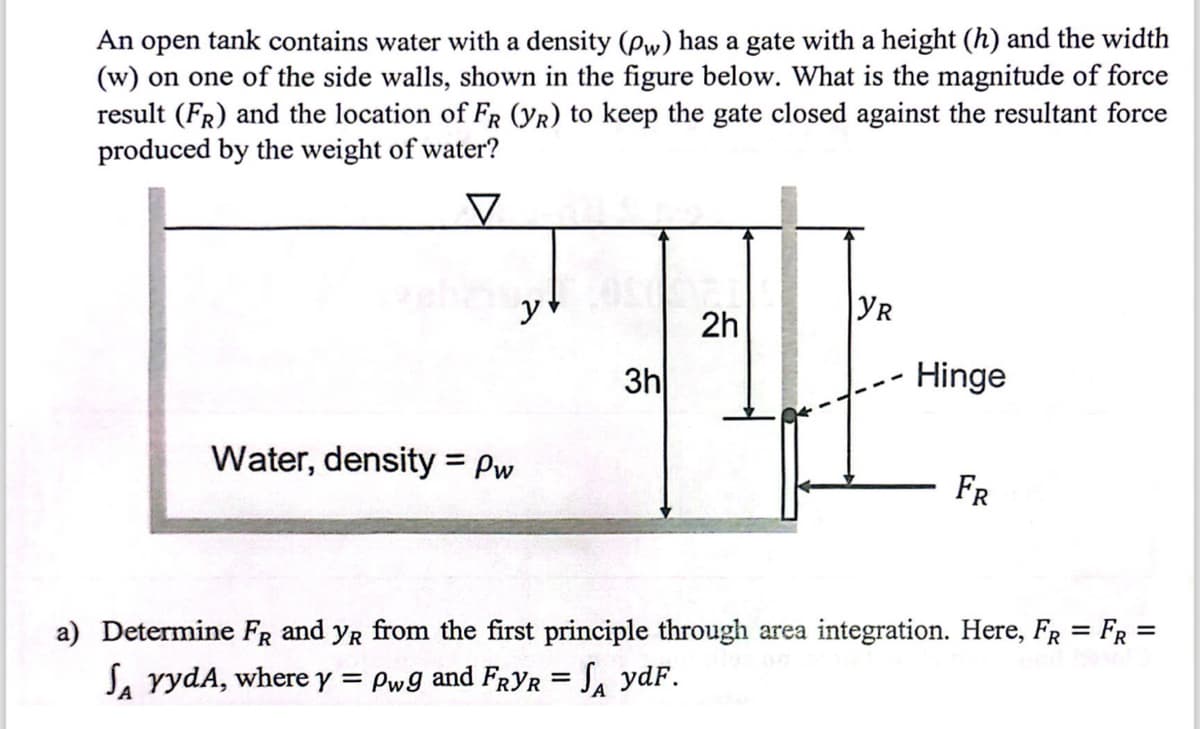 An open tank contains water with a density (Pw) has a gate with a height (h) and the width
(w) on one of the side walls, shown in the figure below. What is the magnitude of force
result (FR) and the location of FR (YR) to keep the gate closed against the resultant force
produced by the weight of water?
✓
Water, density = Pw
3h
24
YR
2h
Hinge
FR
a) Determine FR and YR from the first principle through area integration. Here, FR = FR =
SA YydA, where y = Pwg and FRYR = SA ydF.