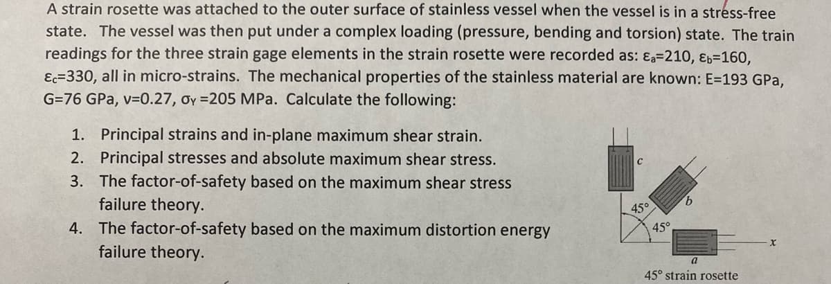 A strain rosette was attached to the outer surface of stainless vessel when the vessel is in a stress-free
state. The vessel was then put under a complex loading (pressure, bending and torsion) state. The train
readings for the three strain gage elements in the strain rosette were recorded as: Ea=210, Eb=160,
Ec-330, all in micro-strains. The mechanical properties of the stainless material are known: E=193 GPa,
G=76 GPa, v=0.27, oy=205 MPa. Calculate the following:
1. Principal strains and in-plane maximum shear strain.
2. Principal stresses and absolute maximum shear stress.
3.
The factor-of-safety based on the maximum shear stress
failure theory.
4. The factor-of-safety based on the maximum distortion energy
failure theory.
45°
45°
b
45° strain rosette
X