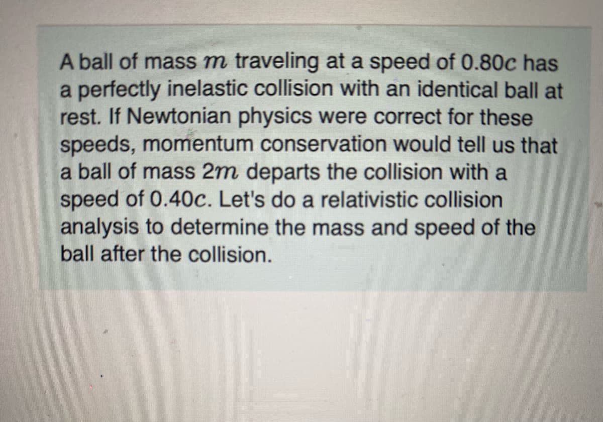A ball of mass m traveling at a speed of 0.80c has
a perfectly inelastic collision with an identical ball at
rest. If Newtonian physics were correct for these
speeds, momentum conservation would tell us that
a ball of mass 2m departs the collision with a
speed of 0.40c. Let's do a relativistic collision
analysis to determine the mass and speed of the
ball after the collision.