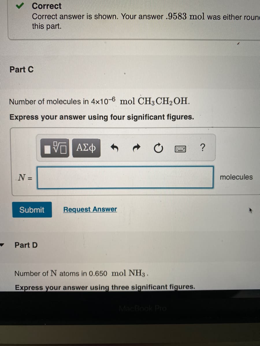 Correct
Correct answer is shown. Your answer .9583 mol was either roune
this part.
Part C
Number of molecules in 4x10-6 mol CH3CH2OH.
Express your answer using four significant figures.
N =
molecules
Submit
Request Answer
Part D
Number of N atoms in 0.650 mol NH3.
Express your answer using three significant figures.
MacBook Pro

