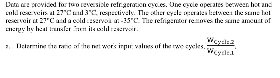 Data are provided for two reversible refrigeration cycles. One cycle operates between hot and
cold reservoirs at 27°C and 3°C, respectively. The other cycle operates between the same hot
reservoir at 27°C and a cold reservoir at -35°C. The refrigerator removes the same amount of
energy by heat transfer from its cold reservoir.
Determine the ratio of the net work input values of the two cycles,
WCycle,2
Wcycle,1