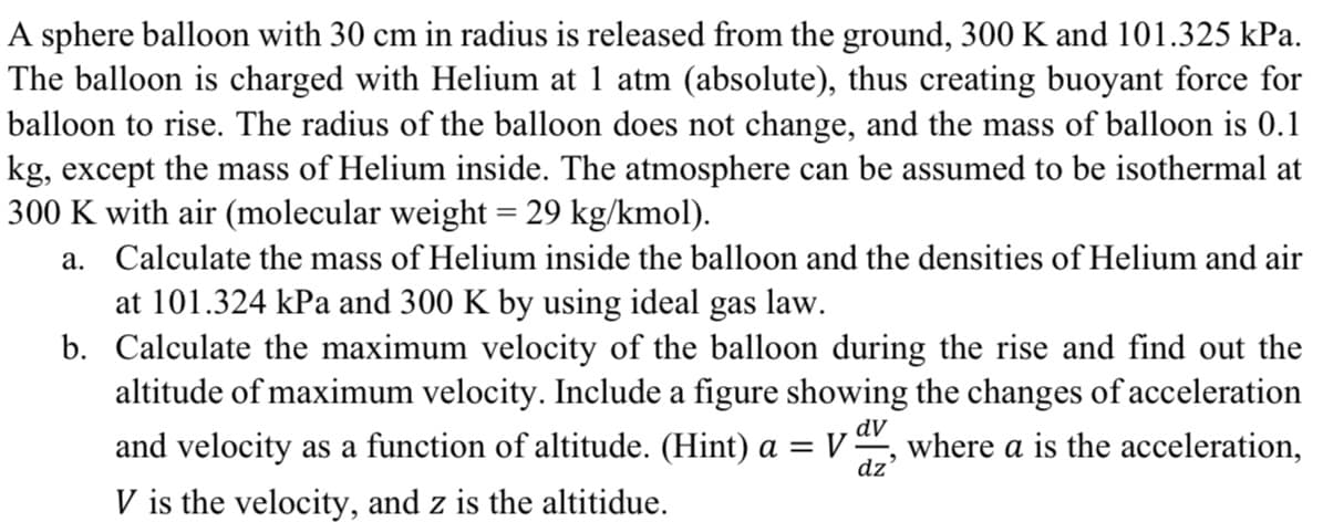 A sphere balloon with 30 cm in radius is released from the ground, 300 K and 101.325 kPa.
The balloon is charged with Helium at 1 atm (absolute), thus creating buoyant force for
balloon to rise. The radius of the balloon does not change, and the mass of balloon is 0.1
kg, except the mass of Helium inside. The atmosphere can be assumed to be isothermal at
300 K with air (molecular weight = 29 kg/kmol).
a.
Calculate the mass of Helium inside the balloon and the densities of Helium and air
at 101.324 kPa and 300 K by using ideal gas law.
b. Calculate the maximum velocity of the balloon during the rise and find out the
altitude of maximum velocity. Include a figure showing the changes of acceleration
and velocity as a function of altitude. (Hint) a = VV, where a is the acceleration,
V is the velocity, and z is the altitidue.
dv
dz'