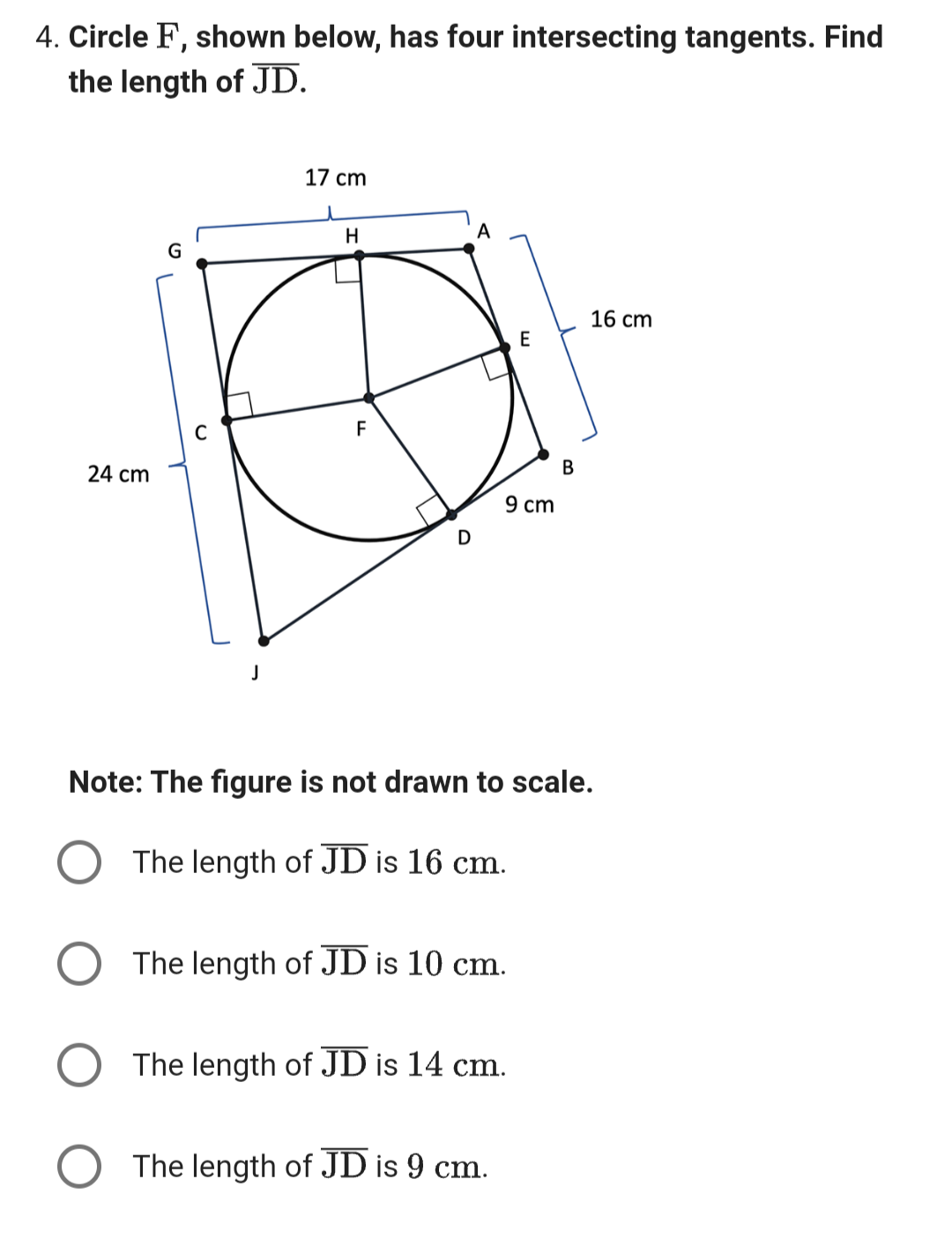 4. Circle F, shown below, has four intersecting tangents. Find
the length of JD.
24 cm
G
C
J
17 cm
H
F
D
A
9 cm
The length of JD is 10 cm.
Note: The figure is not drawn to scale.
The length of JD is 16 cm.
The length of JD is 14 cm.
O The length of JD is 9 cm.
B
16 cm