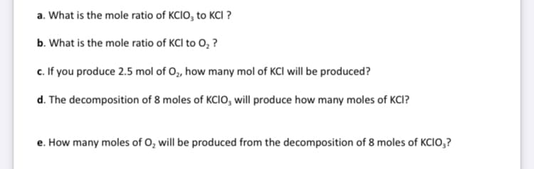 a. What is the mole ratio of KCIO, to KCI ?
b. What is the mole ratio of KCI to 0, ?
c. If you produce 2.5 mol of O, how many mol of KCI will be produced?
d. The decomposition of 8 moles of KCIO, will produce how many moles of KCI?
e. How many moles of O, will be produced from the decomposition of 8 moles of KCIO,?
