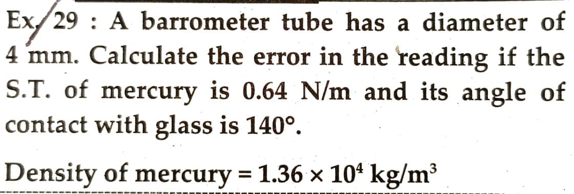 Ex/29: A barrometer tube has a diameter of
4 mm. Calculate the error in the reading if the
S.T. of mercury is 0.64 N/m and its angle of
contact with glass is 140°.
Density of mercury = 1.36 x 10¹ kg/m³