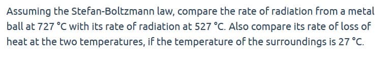 Assuming the Stefan-Boltzmann law, compare the rate of radiation from a metal
ball at 727 °C with its rate of radiation at 527 °C. Also compare its rate of loss of
heat at the two temperatures, if the temperature of the surroundings is 27 °C.