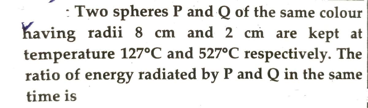 : Two spheres P and Q of the same colour
having radii 8 cm and 2 cm are kept at
temperature 127°C and 527°C respectively. The
ratio of energy radiated by P and Q in the same
time is