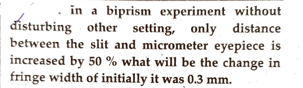 in a biprism experiment without
disturbing other setting, only distance
between the slit and micrometer eyepiece is
increased by 50 % what will be the change in
fringe width of initially it was 0.3 mm.