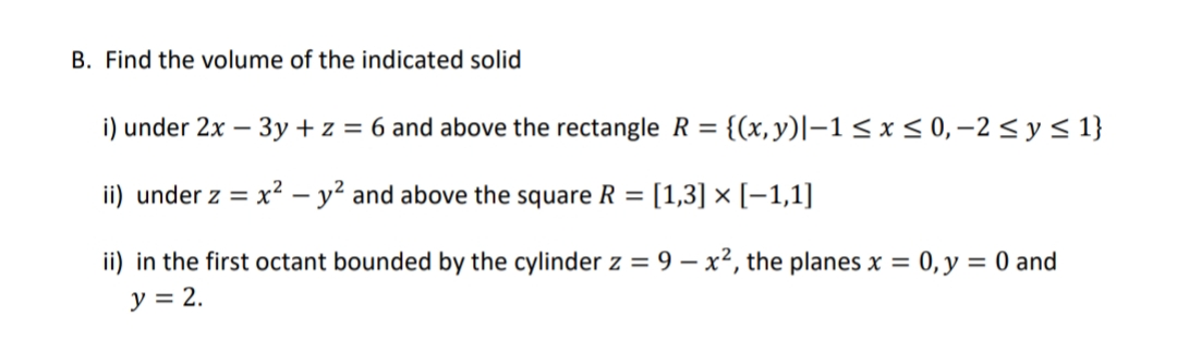B. Find the volume of the indicated solid
i) under 2x - 3y + z = 6 and above the rectangle R = {(x, y)|-1 ≤ x ≤0,-2 ≤ y ≤ 1}
ii) under z = x² - y² and above the square R = [1,3] × [-1,1]
ii) in the first octant bounded by the cylinder z = 9 - x², the planes x = 0, y = 0 and
y = 2.