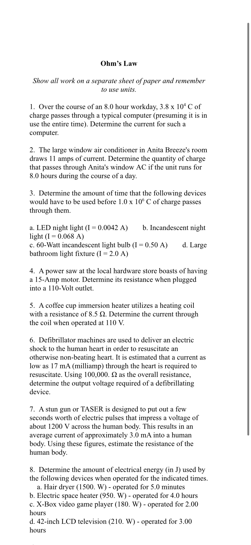 Ohm's Law
Show all work on a separate sheet of paper and remember
to use units.
1. Over the course of an 8.0 hour workday, 3.8 x 104 C of
charge passes through a typical computer (presuming it is in
use the entire time). Determine the current for such a
computer.
2. The large window air conditioner in Anita Breeze's room
draws 11 amps of current. Determine the quantity of charge
that passes through Anita's window AC if the unit runs for
8.0 hours during the course of a day.
3. Determine the amount of time that the following devices
would have to be used before 1.0 x 10° C of charge passes
through them.
b. Incandescent night
a. LED night light (I = 0.0042 A)
light (I = 0.068 A)
c. 60-Watt incandescent light bulb (I = 0.50 A)
bathroom light fixture (I = 2.0 A)
d. Large
4. A power saw at the local hardware store boasts of having
a 15-Amp motor. Determine its resistance when plugged
into a 110-Volt outlet.
5. A coffee cup immersion heater utilizes a heating coil
with a resistance of 8.5 2. Determine the current through
the coil when operated at 110 V.
6. Defibrillator machines are used to deliver an electric
shock to the human heart in order to resuscitate an
otherwise non-beating heart. It is estimated that a current as
low as 17 mA (milliamp) through the heart is required to
resuscitate. Using 100,000. 2 as the overall resistance,
determine the output voltage required of a defibrillating
device.
7. A stun gun or TASER is designed to put out a few
seconds worth of electric pulses that impress a voltage of
about 1200 V across the human body. This results in an
average current of approximately 3.0 mA into a human
body. Using these figures, estimate the resistance of the
human body.
8. Determine the amount of electrical energy (in J) used by
the following devices when operated for the indicated times.
a. Hair dryer (1500. W) - operated for 5.0 minutes
b. Electric space heater (950. W) - operated for 4.0 hours
c. X-Box video game player (180. W) - operated for 2.00
hours
d. 42-inch LCD television (210. W) - operated for 3.00
hours
