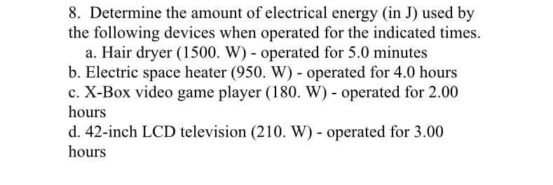 8. Determine the amount of electrical energy (in J) used by
the following devices when operated for the indicated times.
a. Hair dryer (1500. W) - operated for 5.0 minutes
b. Electric space heater (950. W) - operated for 4.0 hours
c. X-Box video game player (180. W) - operated for 2.00
hours
d. 42-inch LCD television (210. W) - operated for 3.00
hours
