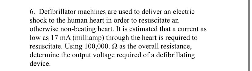 6. Defibrillator machines are used to deliver an electric
shock to the human heart in order to resuscitate an
otherwise non-beating heart. It is estimated that a current as
low as 17 mA (milliamp) through the heart is required to
resuscitate. Using 100,000. 2 as the overall resistance,
determine the output voltage required of a defibrillating
device.
