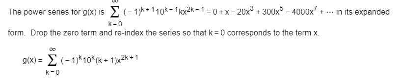 (- 1)k + 1 1 0k- 1 kx2k-1 = 0 +x -20x3 300x5 -40000x7 + ...
in its expanded
The power series for g(x) is
k 0
form. Drop the zero term and re-index the series so that k 0 corresponds to the term x
0o
g(x)>(-1)k10K (k+ 1)x2k+1
k 0
