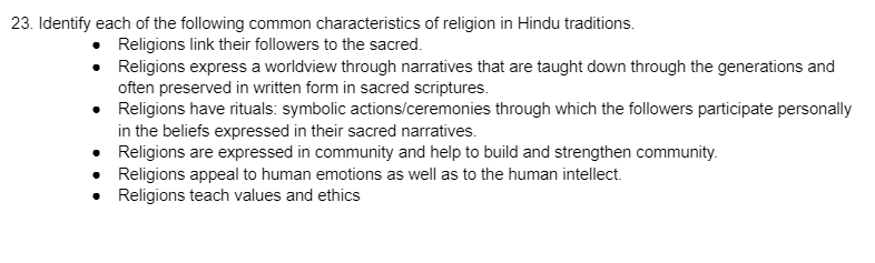23. Identify each of the following common characteristics of religion in Hindu traditions.
Religions link their followers to the sacred.
Religions express a worldview through narratives that are taught down through the generations and
often preserved in written form in sacred scriptures.
•
Religions have rituals: symbolic actions/ceremonies through which the followers participate personally
in the beliefs expressed in their sacred narratives.
•
Religions are expressed in community and help to build and strengthen community.
•
Religions appeal to human emotions as well as to the human intellect.
Religions teach values and ethics