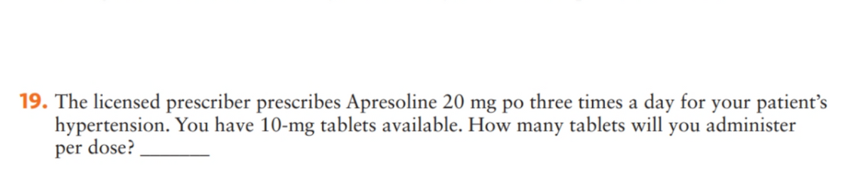 19. The licensed prescriber prescribes Apresoline 20 mg po three times a day for your patient's
hypertension. You have 10-mg tablets available. How many tablets will you administer
per dose?