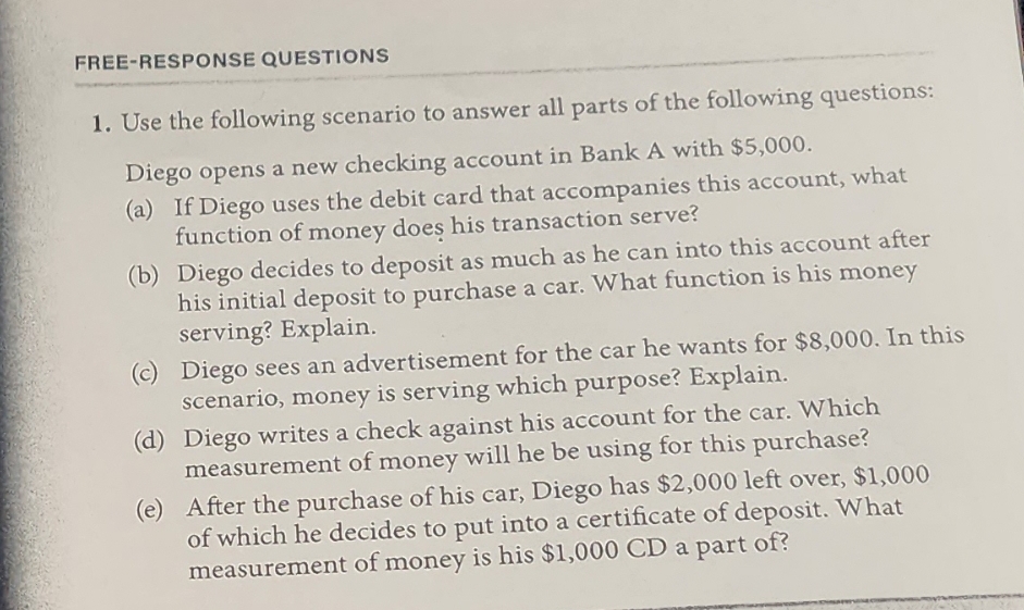 FREE-RESPONSE QUESTIONS
1. Use the following scenario to answer all parts of the following questions:
Diego opens a new checking account in Bank A with $5,000.
(a) If Diego uses the debit card that accompanies this account, what
function of money does his transaction serve?
(b)
Diego decides to deposit as much as he can into this account after
his initial deposit to purchase a car. What function is his money
serving? Explain.
(c) Diego sees an advertisement for the car he wants for $8,000. In this
scenario, money is serving which purpose? Explain.
(e)
(d) Diego writes a check against his account for the car. Which
measurement of money will he be using for this purchase?
After the purchase of his car, Diego has $2,000 left over, $1,000
of which he decides to put into a certificate of deposit. What
measurement of money is his $1,000 CD a part of?