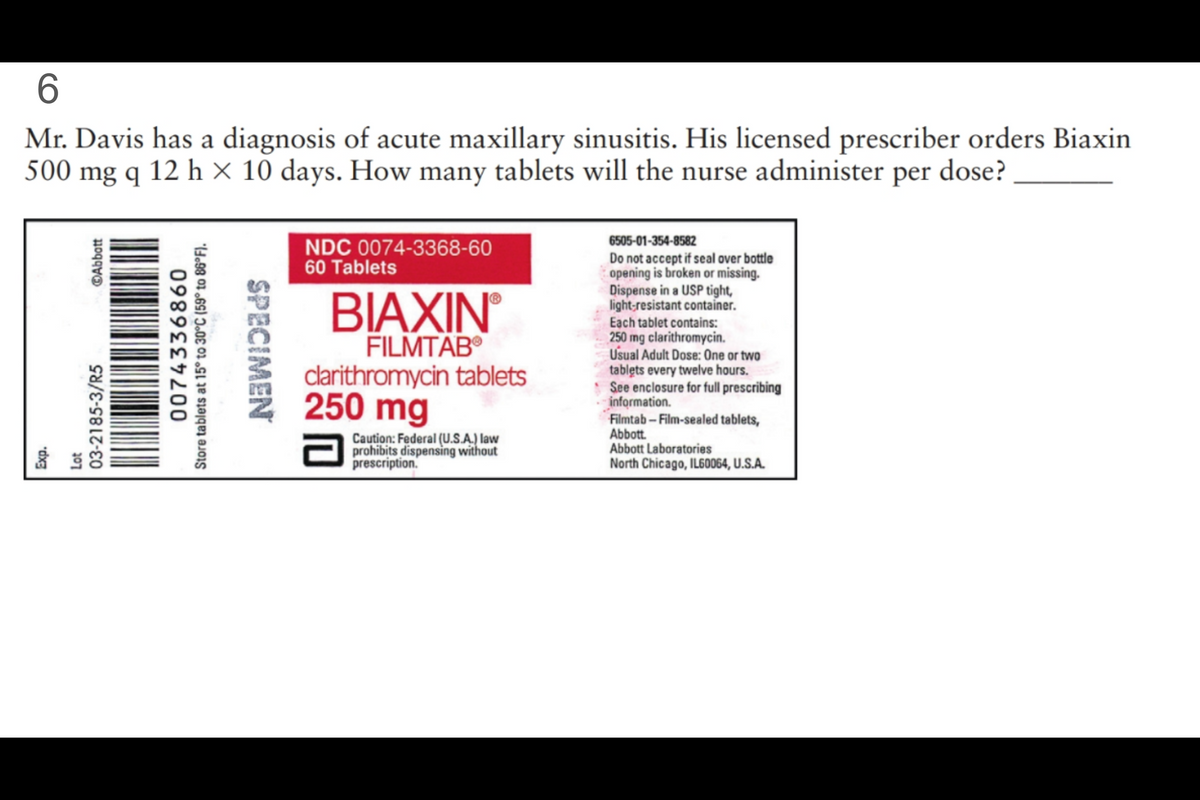 6
Mr. Davis has a diagnosis of acute maxillary sinusitis. His licensed prescriber orders Biaxin
500 mg q 12 h × 10 days. How many tablets will the nurse administer per dose?
Exp.
Lot
ⒸAbbott
03-2185-3/R5
0074336860
Store tablets at 15° to 30°C (59° to 86°F).
SPECIMEN
NDC 0074-3368-60
60 Tablets
BIAXINⓇ
FILMTABⓇ
clarithromycin tablets
250 mg
2
Caution: Federal (U.S.A.) law
prohibits dispensing without
prescription.
6505-01-354-8582
Do not accept if seal over bottle
opening is broken or missing.
Dispense in a USP tight,
light-resistant container.
Each tablet contains:
250 mg clarithromycin.
Usual Adult Dose: One or two
tablets every twelve hours.
See enclosure for full prescribing
information.
Filmtab-Film-sealed tablets,
Abbott
Abbott Laboratories
North Chicago, IL60064, U.S.A.