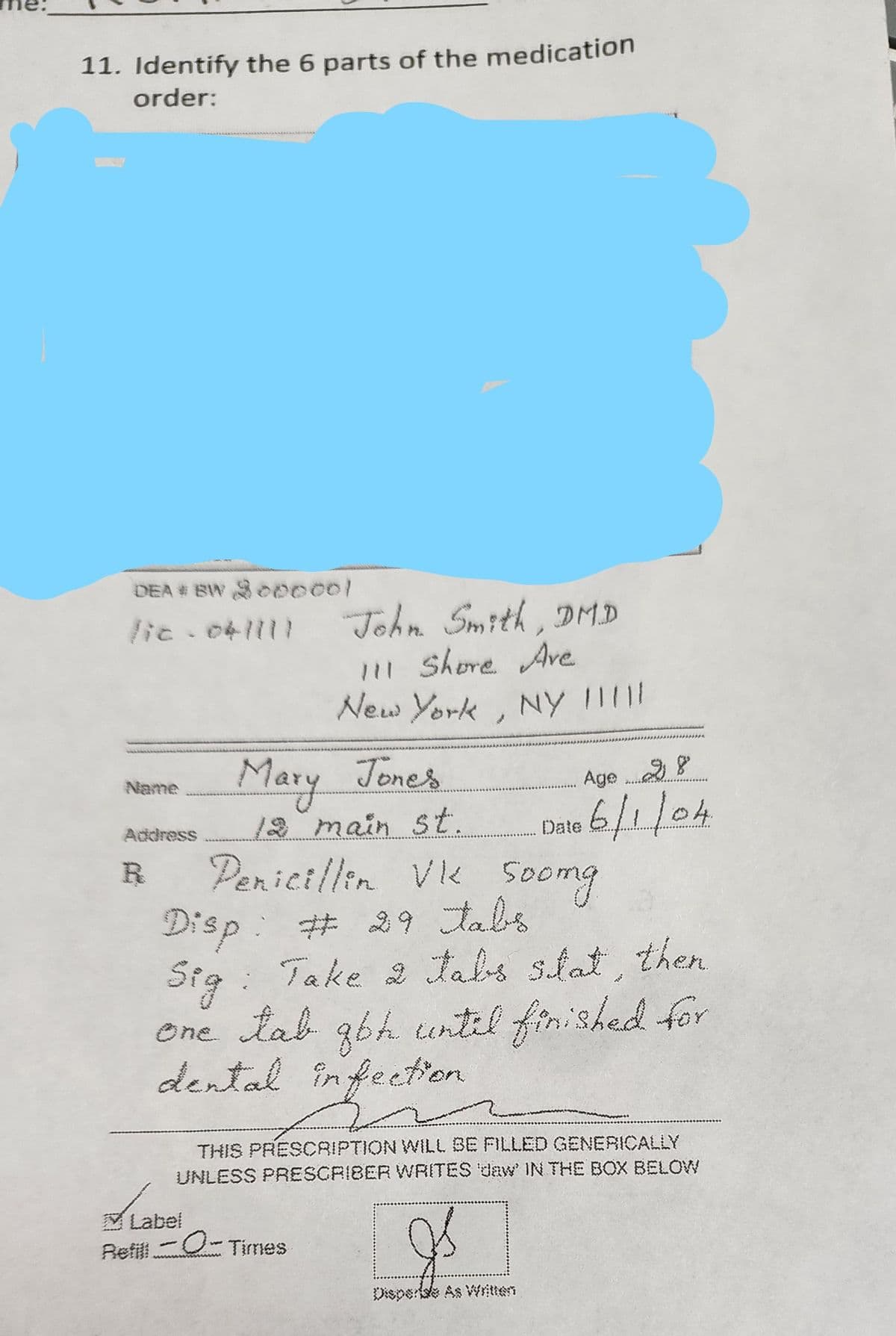 11. Identify the 6 parts of the medication
order:
DEA# BW 3000001
lic-04/111 John Smith, DMD
111 Shore Ave
New York, NY !!!!
Name
Address
R
Mary Jones
12 main st.
Age
Date 6/1/04
Penicillin Vk Soomg
Disp: # 29 tabs
Sig: Take 2 tabs slat, then
one tab gbh until finished for
infection
dental infection
THIS PRESCRIPTION WILL BE FILLED GENERICALLY
UNLESS PRESCRIBER WRITES 'daw IN THE BOX BELOW
Is
Label
Refill -- Times