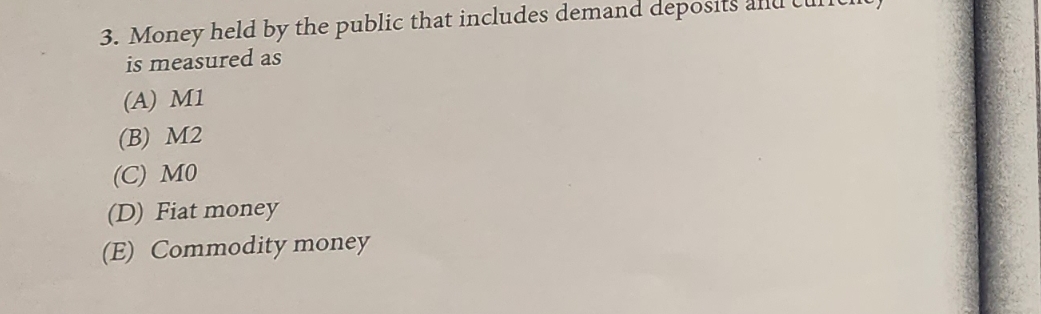 3. Money held by the public that includes demand deposits
is measured as
(A) M1
(B) M2
(C) MO
(D) Fiat money
(E) Commodity money