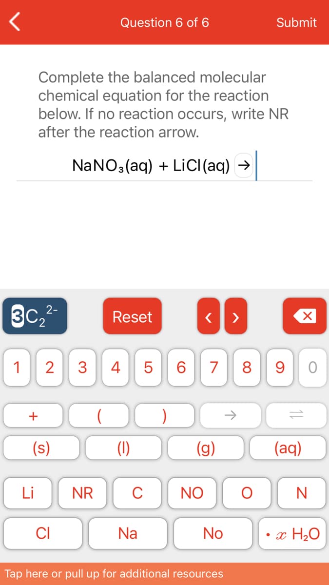 Question 6 of 6
Submit
Complete the balanced molecular
chemical equation for the reaction
below. If no reaction occurs, write NR
after the reaction arrow.
NaNO3 (aq) + LiC((aq) →
3C,2-
Reset
1
3
4 5
6.
7
8 9
+
(s)
(1)
(g)
(aq)
Li
NR
C
NO
N
CI
Na
No
• x H2O
Tap here or pull up for additional resources
2.
