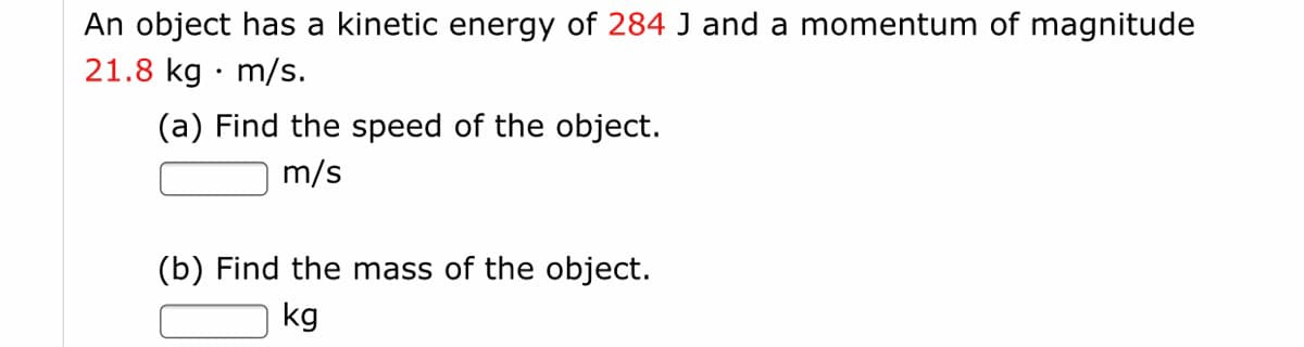 An object has a kinetic energy of 284 J and a momentum of magnitude
21.8 kg · m/s.
(a) Find the speed of the object.
m/s
(b) Find the mass of the object.
kg
