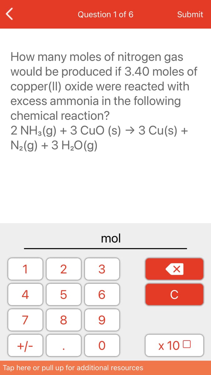 Question 1 of 6
Submit
How many moles of nitrogen gas
would be produced if 3.40 moles of
copper(II) oxide were reacted with
excess ammonia in the following
chemical reaction?
2 NH3(g) + 3 CuO (s) → 3 Cu(s) +
N2(g) + 3 H20(g)
mol
1
2
3
4
6.
C
7
8
+/-
x 10 0
Tap here or pull up for additional resources

